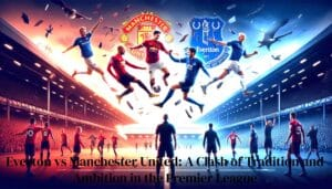 Everton vs Manchester United A Clash of Tradition and Ambition in the Premier League